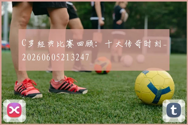 C罗经典比赛回顾：十大传奇时刻_20260605213247
