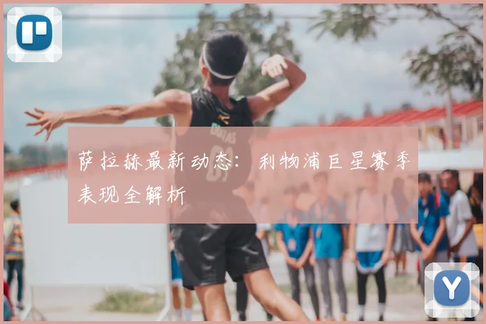 萨拉赫最新动态：利物浦巨星赛季表现全解析