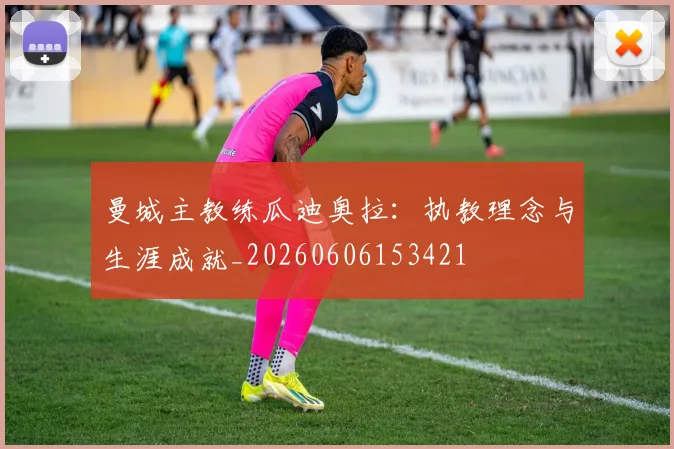 曼城主教练瓜迪奥拉：执教理念与生涯成就_20260606153421