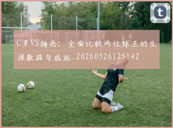 C罗VS梅西:全面比较两位球王的生涯数据与成就_20260526125142