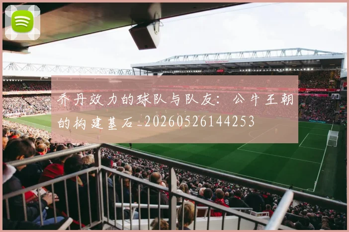 乔丹效力的球队与队友:公牛王朝的构建基石_20260526144253