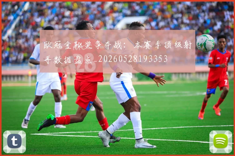 欧冠金靴奖争夺战:本赛季顶级射手数据盘点_20260528193353