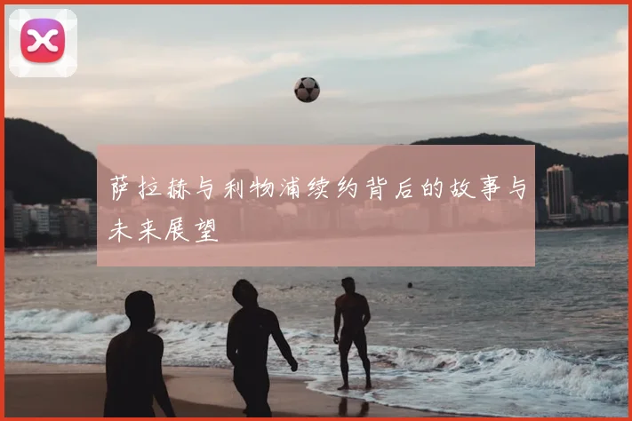 萨拉赫与利物浦续约背后的故事与未来展望