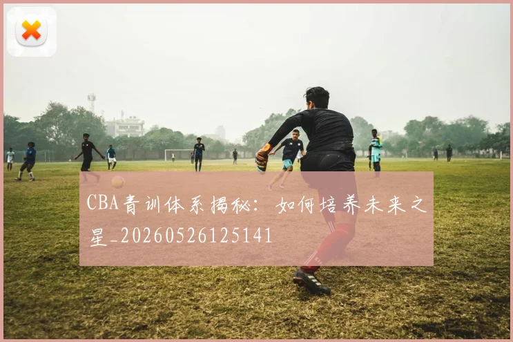 CBA青训体系揭秘：如何培养未来之星_20260526125141