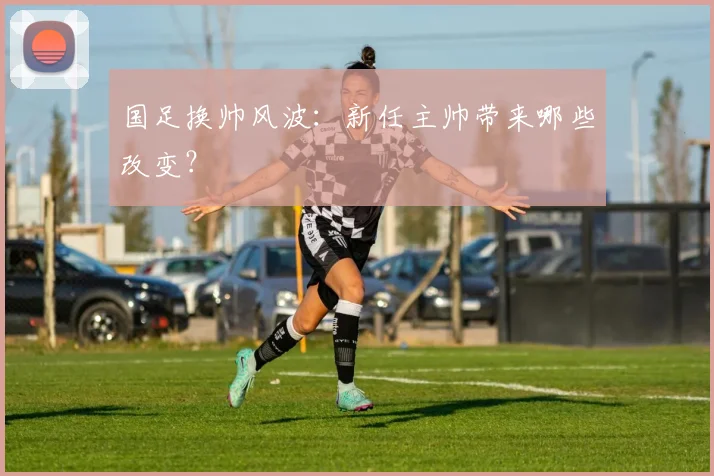 国足换帅风波:新任主帅带来哪些改变?