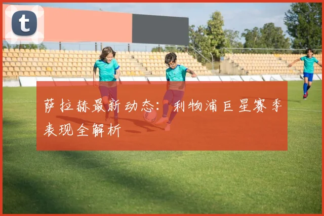 萨拉赫最新动态：利物浦巨星赛季表现全解析