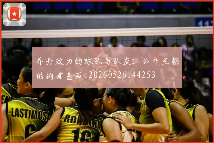 乔丹效力的球队与队友：公牛王朝的构建基石_20260526144253