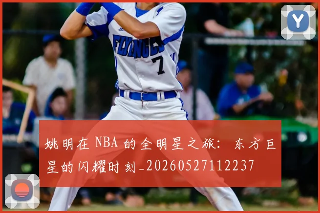姚明在 NBA 的全明星之旅：东方巨星的闪耀时刻_20260527112237