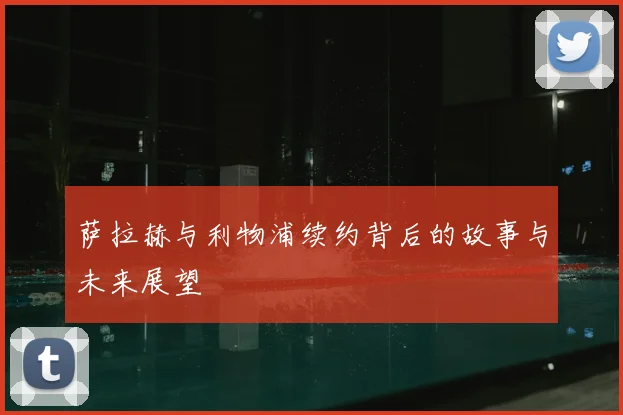 萨拉赫与利物浦续约背后的故事与未来展望