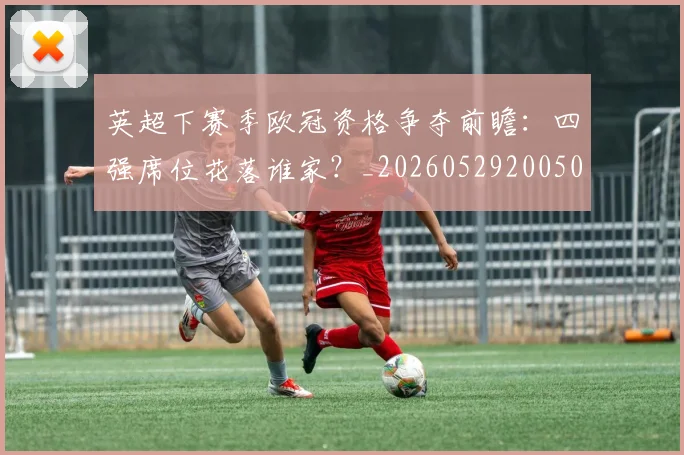 英超下赛季欧冠资格争夺前瞻：四强席位花落谁家？_20260529200501
