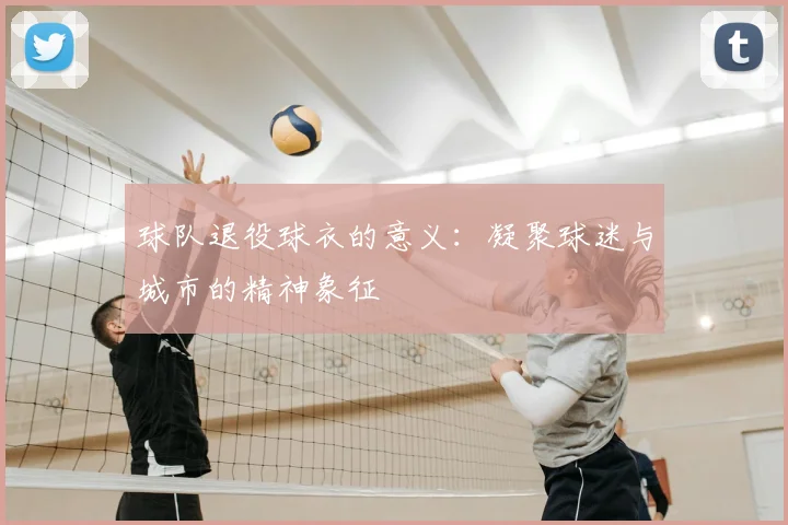 球队退役球衣的意义：凝聚球迷与城市的精神象征