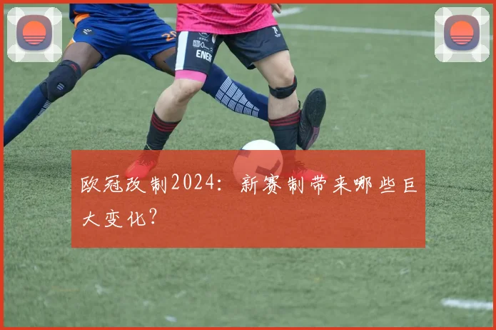 欧冠改制2024:新赛制带来哪些巨大变化?