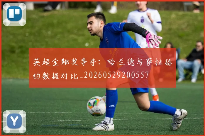 英超金靴奖争夺:哈兰德与萨拉赫的数据对比_20260529200557