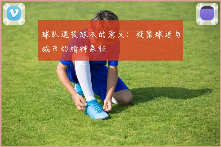 球队退役球衣的意义：凝聚球迷与城市的精神象征