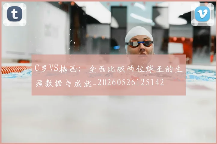 C罗VS梅西:全面比较两位球王的生涯数据与成就_20260526125142
