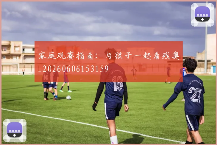 家庭观赛指南:与孩子一起看残奥_20260606153159