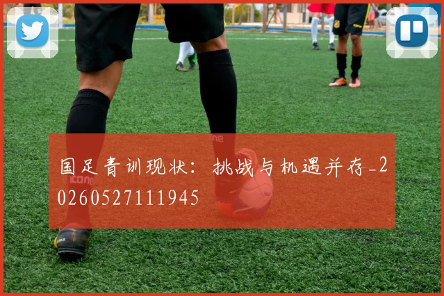 国足青训现状：挑战与机遇并存_20260527111945